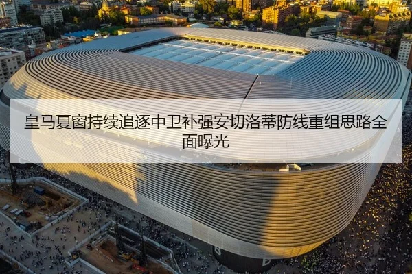 皇马夏窗持续追逐中卫补强安切洛蒂防线重组思路全面曝光 - ayx.comapp