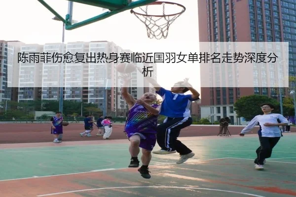 陈雨菲伤愈复出热身赛临近国羽女单排名走势深度分析（ayx.comapp）